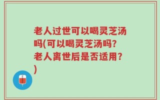 老人过世可以喝灵芝汤吗(可以喝灵芝汤吗？老人离世后是否适用？)