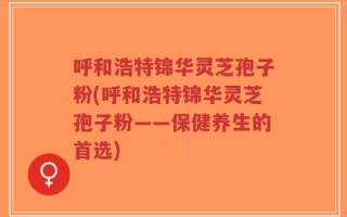 呼和浩特锦华灵芝孢子粉(呼和浩特锦华灵芝孢子粉——保健养生的首选)