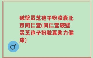 破壁灵芝孢子粉胶囊北京同仁堂(同仁堂破壁灵芝孢子粉胶囊助力健康)