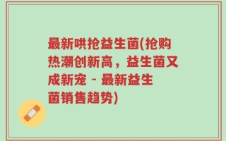 最新哄抢益生菌(抢购热潮创新高，益生菌又成新宠 - 最新益生菌销售趋势)