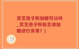 灵芝孢子粉加糖可以吗_灵芝孢子粉能否添加糖进行食用？)