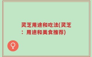 灵芝用途和吃法(灵芝：用途和美食推荐)