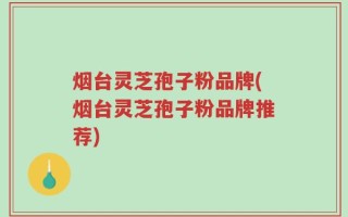 烟台灵芝孢子粉品牌(烟台灵芝孢子粉品牌推荐)
