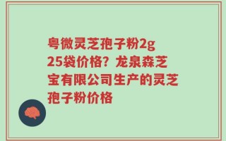 粤微灵芝孢子粉2g 25袋价格？龙泉森芝宝有限公司生产的灵芝孢子粉价格
