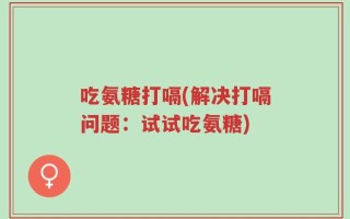 吃氨糖打嗝(解决打嗝问题：试试吃氨糖)