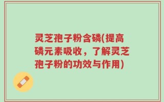 灵芝孢子粉含磷(提高磷元素吸收，了解灵芝孢子粉的功效与作用)