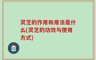 灵芝的作用和用法是什么(灵芝的功效与使用方式)