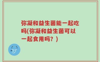 弥凝和益生菌能一起吃吗(弥凝和益生菌可以一起食用吗？)