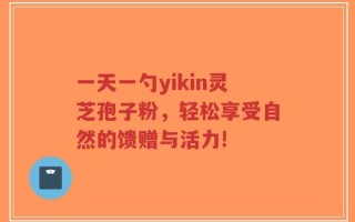 一天一勺yikin灵芝孢子粉，轻松享受自然的馈赠与活力!