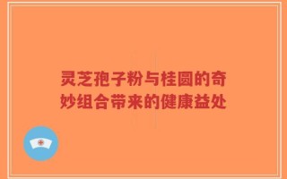 灵芝孢子粉与桂圆的奇妙组合带来的健康益处