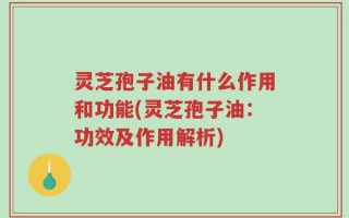 灵芝孢子油有什么作用和功能(灵芝孢子油：功效及作用解析)