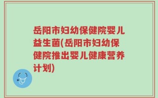 岳阳市妇幼保健院婴儿益生菌(岳阳市妇幼保健院推出婴儿健康营养计划)