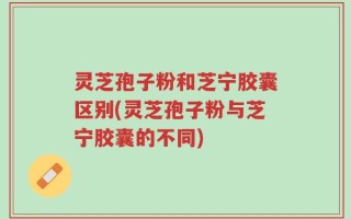 灵芝孢子粉和芝宁胶囊区别(灵芝孢子粉与芝宁胶囊的不同)
