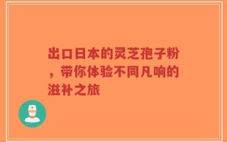出口日本的灵芝孢子粉，带你体验不同凡响的滋补之旅