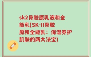 sk2骨胶原乳液和全能乳(SK-II骨胶原和全能乳：保湿养护肌肤的两大法宝)