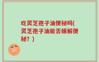 吃灵芝孢子油便秘吗(灵芝孢子油能否缓解便秘？)