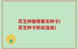灵芝种植哪里买种子(灵芝种子购买指南)