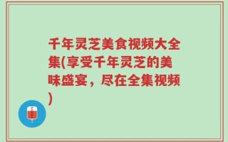 千年灵芝美食视频大全集(享受千年灵芝的美味盛宴，尽在全集视频)