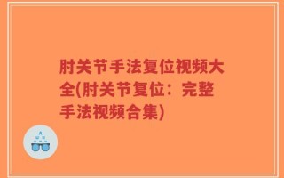 肘关节手法复位视频大全(肘关节复位：完整手法视频合集)