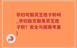 孕妇可服灵芝孢子粉吗_孕妇能否服用灵芝孢子粉？安全与健康考量)