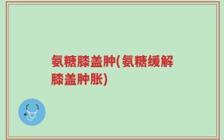 氨糖膝盖肿(氨糖缓解膝盖肿胀)