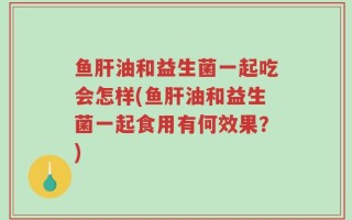 鱼肝油和益生菌一起吃会怎样(鱼肝油和益生菌一起食用有何效果？)