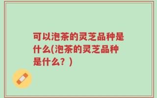 可以泡茶的灵芝品种是什么(泡茶的灵芝品种是什么？)