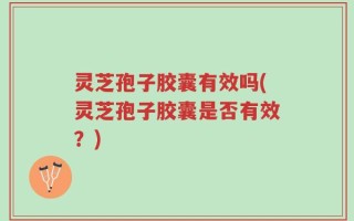 灵芝孢子胶囊有效吗(灵芝孢子胶囊是否有效？)