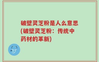 破壁灵芝粉是人么意思(破壁灵芝粉：传统中药材的革新)
