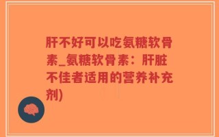 肝不好可以吃氨糖软骨素_氨糖软骨素：肝脏不佳者适用的营养补充剂)