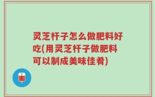 灵芝杆子怎么做肥料好吃(用灵芝杆子做肥料可以制成美味佳肴)