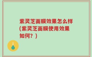 紫灵芝面膜效果怎么样(紫灵芝面膜使用效果如何？)