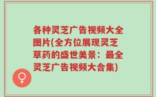 各种灵芝广告视频大全图片(全方位展现灵芝草药的盛世美景：最全灵芝广告视频大合集)
