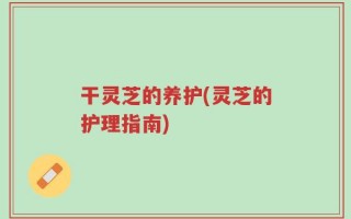 干灵芝的养护(灵芝的护理指南)