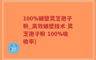 100%破壁灵芝孢子粉_高效破壁技术 灵芝孢子粉 100%吸收率)