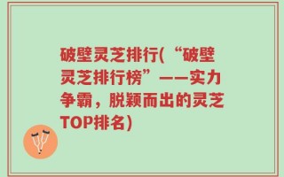 破壁灵芝排行(“破壁灵芝排行榜”——实力争霸，脱颖而出的灵芝TOP排名)