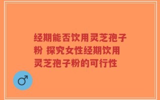 经期能否饮用灵芝孢子粉 探究女性经期饮用灵芝孢子粉的可行性