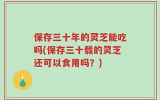 保存三十年的灵芝能吃吗(保存三十载的灵芝还可以食用吗？)