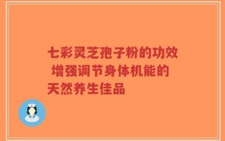 七彩灵芝孢子粉的功效 增强调节身体机能的天然养生佳品