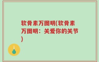 软骨素万图明(软骨素万图明：关爱你的关节)