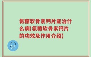 氨糖软骨素钙片能治什么病(氨糖软骨素钙片的功效及作用介绍)