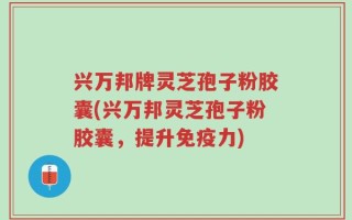 兴万邦牌灵芝孢子粉胶囊(兴万邦灵芝孢子粉胶囊，提升免疫力)