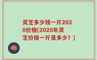 灵芝多少钱一斤2020价格(2020年灵芝价格一斤是多少？)