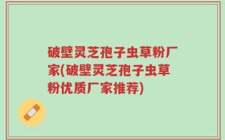 破壁灵芝孢子虫草粉厂家(破壁灵芝孢子虫草粉优质厂家推荐)