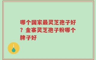 哪个国家最灵芝孢子好？金寨灵芝孢子粉哪个牌子好
