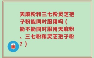 天麻粉和三七粉灵芝孢子粉能同时服用吗 (能不能同时服用天麻粉、三七粉和灵芝孢子粉？)
