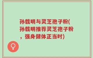 孙载明与灵芝孢子粉(孙载明推荐灵芝孢子粉，强身健体正当时)