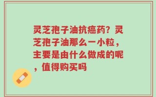 灵芝孢子油抗癌药？灵芝孢子油那么一小粒，主要是由什么做成的呢，值得购买吗