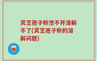灵芝孢子粉泡不开溶解不了(灵芝孢子粉的溶解问题)
