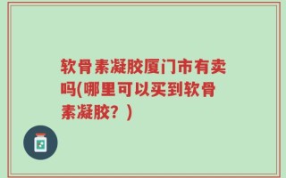 软骨素凝胶厦门市有卖吗(哪里可以买到软骨素凝胶？)